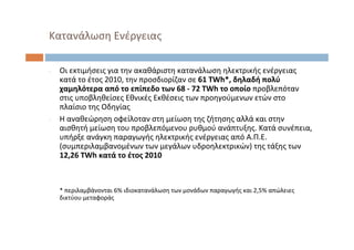 Κατανάλωση Ενέργειας
‐ Οι εκτιμήσεις για την ακαθάριστη κατανάλωση ηλεκτρικής ενέργειας
κατά το έτος 2010, την προσδιορίζαν σε 61 TWh*, δηλαδή πολύ
χαμηλότερα από το επίπεδο των 68 ‐ 72 TWh το οποίο προβλεπόταν
στις υποβληθείσες Εθνικές Εκθέσεις των προηγούμενων ετών στο
πλαίσιο της Οδηγίας
‐ Η αναθεώρηση οφείλοταν στη μείωση της ζήτησης αλλά και στην
αισθητή μείωση του προβλεπόμενου ρυθμού ανάπτυξης. Κατά συνέπεια, 
υπήρξε ανάγκη παραγωγής ηλεκτρικής ενέργειας από Α.Π.Ε. 
(συμπεριλαμβανομένων των μεγάλων υδροηλεκτρικών) της τάξης των
12,26 TWh κατά το έτος 2010 
* περιλαμβάνονται 6% ιδιοκατανάλωση των μονάδων παραγωγής και 2,5% απώλειες
δικτύου μεταφοράς
 