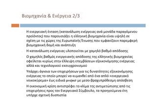 ‐ Η ενεργειακή ένταση (κατανάλωση ενέργειας ανά μονάδα παραγόμενου
προϊόντος) που παρουσιάζει η ελληνική βιομηχανία είναι υψηλή σε
σχέση με τις χώρες της Ευρωπαϊκής Ένωσης που εμφανίζουν παρεμφερή
βιομηχανική δομή και ανάπτυξη
‐ Η κατανάλωση ενέργειας υλοποιείται με χαμηλό βαθμό απόδοσης
‐ Ο χαμηλός βαθμός ενεργειακής απόδοσης της ελληνικής βιομηχανίας
οφείλεται κυρίως στην έλλειψη επεμβάσεων εξοικονόμησης ενέργειας
αλλά και τεχνολογικού εκσυγχρονισμού
‐ Υπάρχει άγνοια των επιχειρήσεων για τις δυνατότητες εξοικονόμησης
ενέργειας το οποίο μπορεί να κυμανθεί από ένα απλό «ενεργειακό
νοικοκύρεμα» έως ειδικά project με μεσο‐βραχυπρόθεσμη απόσβεση
‐ Η οικονομική κρίση αντιστρέφει το κλίμα της αντιμετώπισης από τις
επιχειρήσεις προς τον Ενεργειακό Σύμβουλο, τα προηγούμενα έτη
υπήρχε σχετική δυσπιστία
Βιομηχανία & Ενέργεια 2/3
 