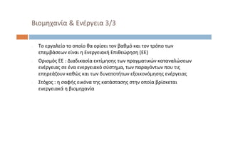 ‐ Το εργαλείο το οποίο θα ορίσει τον βαθμό και τον τρόπο των
επεμβάσεων είναι η Ενεργειακή Επιθεώρηση (ΕΕ) 
‐ Ορισμός ΕΕ : Διαδικασία εκτίμησης των πραγματικών καταναλώσεων
ενέργειας σε ένα ενεργειακό σύστημα, των παραγόντων που τις
επηρεάζουν καθώς και των δυνατοτήτων εξοικονόμησης ενέργειας
‐ Στόχος : η σαφής εικόνα της κατάστασης στην οποία βρίσκεται
ενεργειακά η βιομηχανία
Βιομηχανία & Ενέργεια 3/3
 