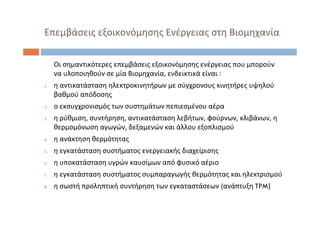 Επεμβάσεις εξοικονόμησης Ενέργειας στη Βιομηχανία
‐ Οι σημαντικότερες επεμβάσεις εξοικονόμησης ενέργειας που μπορούν
να υλοποιηθούν σε μία Βιομηχανία, ενδεικτικά είναι :
1. η αντικατάσταση ηλεκτροκινητήρων με σύγχρονους κινητήρες υψηλού
βαθμού απόδοσης
2. ο εκσυγχρονισμός των συστημάτων πεπιεσμένου αέρα
3. η ρύθμιση, συντήρηση, αντικατάσταση λεβήτων, φούρνων, κλιβάνων, η
θερμομόνωση αγωγών, δεξαμενών και άλλου εξοπλισμού
4. η ανάκτηση θερμότητας
5. η εγκατάσταση συστήματος ενεργειακής διαχείρισης
6. η υποκατάσταση υγρών καυσίμων από φυσικό αέριο
7. η εγκατάσταση συστήματος συμπαραγωγής θερμότητας και ηλεκτρισμού
8. η σωστή προληπτική συντήρηση των εγκαταστάσεων (ανάπτυξη TPM)
 