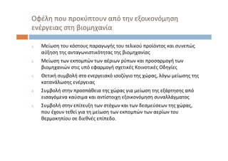Οφέλη που προκύπτουν από την εξοικονόμηση
ενέργειας στη βιομηχανία
1. Μείωση του κόστους παραγωγής του τελικού προϊόντος και συνεπώς
αύξηση της ανταγωνιστικότητας της βιομηχανίας
2. Μείωση των εκπομπών των αέριων ρύπων και προσαρμογή των
βιομηχανιών στις υπό εφαρμογή σχετικές Κοινοτικές Οδηγίες
3. Θετική συμβολή στο ενεργειακό ισοζύγιο της χώρας, λόγω μείωσης της
κατανάλωσης ενέργειας
4. Συμβολή στην προσπάθεια της χώρας για μείωση της εξάρτησης από
εισαγόμενα καύσιμα και αντίστοιχη εξοικονόμηση συναλλάγματος
5. Συμβολή στην επίτευξη των στόχων και των δεσμεύσεων της χώρας, 
που έχουν τεθεί για τη μείωση των εκπομπών των αερίων του
θερμοκηπίου σε διεθνές επίπεδο.
 