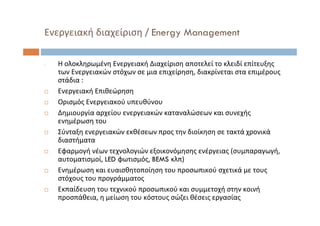Ενεργειακή διαχείριση / Energy Management
‐ Η ολοκληρωμένη Ενεργειακή Διαχείριση αποτελεί το κλειδί επίτευξης
των Ενεργειακών στόχων σε μια επιχείρηση, διακρίνεται στα επιμέρους
στάδια :
 Ενεργειακή Επιθεώρηση
 Ορισμός Ενεργειακού υπευθύνου
 Δημιουργία αρχείου ενεργειακών καταναλώσεων και συνεχής
ενημέρωση του
 Σύνταξη ενεργειακών εκθέσεων προς την διοίκηση σε τακτά χρονικά
διαστήματα
 Εφαρμογή νέων τεχνολογιών εξοικονόμησης ενέργειας (συμπαραγωγή, 
αυτοματισμοί, LED φωτισμός, BEMS κλπ)
 Ενημέρωση και ευαισθητοποίηση του προσωπικού σχετικά με τους
στόχους του προγράμματος
 Εκπαίδευση του τεχνικού προσωπικού και συμμετοχή στην κοινή
προσπάθεια, η μείωση του κόστους σώζει θέσεις εργασίας
 