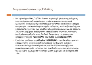  Με την οδηγία 2001/77/ΕΚ « Για την παραγωγή ηλεκτρικής ενέργειας
που παράγεται από ανανεώσιμες πηγές στην εσωτερική αγορά
ηλεκτρικής ενέργειας» προβλέπεται για την Ελλάδα ενδεικτικός στόχος
συμμετοχής των ανανεώσιμων πηγών ενέργειας, περιλαμβανομένης της
υδραυλικής ενέργειας των μεγάλων υδροηλεκτρικών έργων, σε ποσοστό
20,1% της εγχώριας ακαθάριστης κατανάλωσης ενέργειας. Ο στόχος
αυτός είναι συμβατός με τις διεθνείς δεσμεύσεις της χώρας που
απορρέουν από το Πρωτόκολλο του Κυότο (Δεκέμβριος 2007).
 Επιπλέον, η ψήφιση της Οδηγίας 2009/28/ΕΚ3 η οποία τέθηκε για την
εφαρμογή της Ενεργειακής Πολιτικής για την Ευρώπη ενέκρινε
δεσμευτικό στόχο συνιστάμενο σε μερίδιο 20% συμμετοχής των
ανανεώσιμων πηγών ενέργειας στη συνολική ενεργειακή κατανάλωση
της ΕΕ έως το 2020, με το νέο στόχο για τη χώρα μας να ανέρχεται στο
18%.
Ενεργειακοί στόχοι της Ελλάδας
 