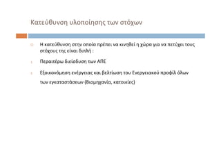  Η κατεύθυνση στην οποία πρέπει να κινηθεί η χώρα για να πετύχει τους
στόχους της είναι διπλή :
1. Περαιτέρω διείσδυση των ΑΠΕ
2. Εξοικονόμηση ενέργειας και βελτίωση του Ενεργειακού προφίλ όλων
των εγκαταστάσεων (Βιομηχανία, κατοικίες)
Κατεύθυνση υλοποίησης των στόχων
 