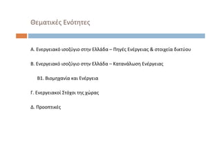 Θεματικές Ενότητες
Α. Ενεργειακό ισοζύγιο στην Ελλάδα – Πηγές Ενέργειας & στοιχεία δικτύου
Β. Ενεργειακό ισοζύγιο στην Ελλάδα – Κατανάλωση Ενέργειας
Β1. Βιομηχανία και Ενέργεια
Γ. Ενεργειακοί Στόχοι της χώρας
Δ. Προοπτικές
 