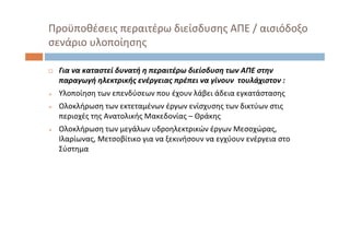  Για να καταστεί δυνατή η περαιτέρω διείσδυση των ΑΠΕ στην
παραγωγή ηλεκτρικής ενέργειας πρέπει να γίνουν τουλάχιστον : 
 Υλοποίηση των επενδύσεων που έχουν λάβει άδεια εγκατάστασης
 Ολοκλήρωση των εκτεταμένων έργων ενίσχυσης των δικτύων στις
περιοχές της Ανατολικής Μακεδονίας – Θράκης
 Ολοκλήρωση των μεγάλων υδροηλεκτρικών έργων Μεσοχώρας, 
Ιλαρίωνας, Μετσοβίτικο για να ξεκινήσουν να εγχύουν ενέργεια στο
Σύστημα
Προϋποθέσεις περαιτέρω διείσδυσης ΑΠΕ / αισιόδοξο
σενάριο υλοποίησης
 