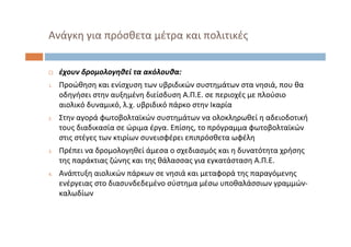  έχουν δρομολογηθεί τα ακόλουθα:
1. Προώθηση και ενίσχυση των υβριδικών συστημάτων στα νησιά, που θα
οδηγήσει στην αυξημένη διείσδυση Α.Π.Ε. σε περιοχές με πλούσιο
αιολικό δυναμικό, λ.χ. υβριδικό πάρκο στην Ικαρία
2. Στην αγορά φωτοβολταϊκών συστημάτων να ολοκληρωθεί η αδειοδοτική
τους διαδικασία σε ώριμα έργα. Επίσης, το πρόγραμμα φωτοβολταϊκών
στις στέγες των κτιρίων συνεισφέρει επιπρόσθετα ωφέλη
3. Πρέπει να δρομολογηθεί άμεσα ο σχεδιασμός και η δυνατότητα χρήσης
της παράκτιας ζώνης και της θάλασσας για εγκατάσταση Α.Π.Ε.
4. Ανάπτυξη αιολικών πάρκων σε νησιά και μεταφορά της παραγόμενης
ενέργειας στο διασυνδεδεμένο σύστημα μέσω υποθαλάσσιων γραμμών‐
καλωδίων
Ανάγκη για πρόσθετα μέτρα και πολιτικές
 