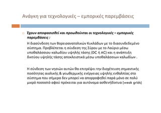  Έχουν αποφασισθεί και προωθούνται οι τεχνολογικές – εμπορικές
παρεμβάσεις :
Η διασύνδεση των Βορειοανατολικών Κυκλάδων με το διασυνδεδεμένο
σύστημα. Προβλέπεται η σύνδεση της Σύρου με το Λαύριο μέσω
υποθαλάσσιου καλωδίου υψηλής τάσης (DC ή AC) και η ανάπτυξη
δικτύου υψηλής τάσης αποκλειστικά μέσω υποθαλάσσιων καλωδίων .
Η σύνδεση των νησιών αυτών θα επιτρέψει την διοχέτευση σημαντικής
ποσότητας αιολικής & γεωθερμικής ενέργειας υψηλής ενθαλπίας στο
σύστημα που σήμερα δεν μπορεί να απορροφηθεί παρά μόνο σε πολύ
μικρό ποσοστό αφού πρόκειται για αυτόνομα ασθενήδίκτυα (weak grids)
Ανάγκη για τεχνολογικές – εμπορικές παρεμβάσεις
 