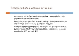 ‐ Οι περιοχές υψηλού αιολικού δυναμικού έχουν προσελκύσει ήδη
μεγάλο ενδιαφέρον επενδυτών
‐ Όμως, στις συγκεκριμμένες περιοχές υπάρχει ανεπάρκεια υποδομής
στο σύστημα μεταφοράς της ηλεκτρικής ενέργειας
‐ Για την αύξηση της μεταφορικής ικανότητας του ηλεκτρικού δικτύου
βρίσκονται σε εξέλιξη τεχνικές παρεμβάσεις (κατασκευές γραμμών
μεταφοράς, ΚΥΤ, χάρτης 2 & 3)
Περιοχές υψηλού αιολικού δυναμικού
 