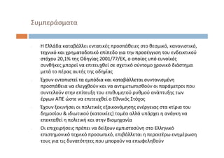 ‐ Η Ελλάδα καταβάλλει εντατικές προσπάθειες στο θεσμικό, κανονιστικό, 
τεχνικό και χρηματοδοτικό επίπεδο για την προσέγγιση του ενδεικτικού
στόχου 20,1% της Οδηγίας 2001/77/ΕΚ, ο οποίος υπό ευνοϊκές
συνθήκες μπορεί να επιτευχθεί σε σχετικό σύντομο χρονικό διάστημα
μετά το πέρας αυτής της οδηγίας
‐ Έχουν εντοπιστεί τα εμπόδια και καταβάλλεται συντονισμένη
προσπάθεια να ελεγχθούν και να αντιμετωπισθούν οι παράμετροι που
συντελούν στην επίτευξη του επιθυμητού ρυθμού ανάπτυξης των
έργων ΑΠΕ ώστε να επιτευχθεί ο Εθνικός Στόχος
‐ Έχουν ξεκινήσει οι πολιτικές εξοικονόμησης ενέργειας στα κτίρια του
δημοσίου & ιδιωτικού (κατοικίες) τομέα αλλά υπάρχει η ανάγκη να
επεκταθεί η πολιτική και στην Βιομηχανία
‐ Οι επιχειρήσεις πρέπει να δείξουν εμπιστοσύνη στο Ελληνικό
επιστημονικό τεχνικό προσωπικό, επιβάλλεται η περαιτέρω ενημέρωση
τους για τις δυνατότητες που μπορούν να επωφεληθούν
Συμπεράσματα
 