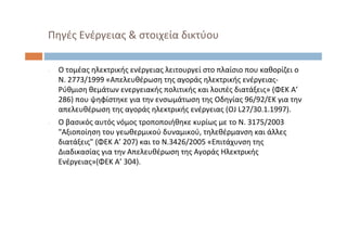 Πηγές Ενέργειας & στοιχεία δικτύου
‐ Ο τομέας ηλεκτρικής ενέργειας λειτουργεί στο πλαίσιο που καθορίζει ο
Ν. 2773/1999 «Απελευθέρωση της αγοράς ηλεκτρικής ενέργειας‐
Ρύθμιση θεμάτων ενεργειακής πολιτικής και λοιπές διατάξεις» (ΦΕΚ Α’
286) που ψηφίστηκε για την ενσωμάτωση της Οδηγίας 96/92/ΕΚ για την
απελευθέρωση της αγοράς ηλεκτρικής ενέργειας (OJ L27/30.1.1997). 
‐ Ο βασικός αυτός νόμος τροποποιήθηκε κυρίως με το Ν. 3175/2003 
"Αξιοποίηση του γεωθερμικού δυναμικού, τηλεθέρμανση και άλλες
διατάξεις" (ΦΕΚ Α’ 207) και το Ν.3426/2005 «Επιτάχυνση της
Διαδικασίας για την Απελευθέρωση της Αγοράς Ηλεκτρικής
Ενέργειας»(ΦΕΚ Α’ 304).
 