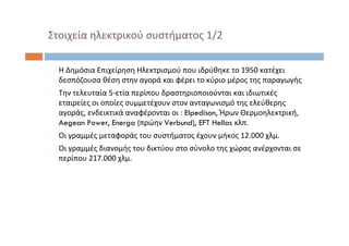 ‐ Η Δημόσια Επιχείρηση Ηλεκτρισμού που ιδρύθηκε το 1950 κατέχει
δεσπόζουσα θέση στην αγορά και φέρει το κύριο μέρος της παραγωγής
‐ Την τελευταία 5‐ετία περίπου δραστηριοποιούνται και ιδιωτικές
εταιρείες οι οποίες συμμετέχουν στον ανταγωνισμό της ελεύθερης
αγοράς, ενδεικτικά αναφέρονται οι : Elpedison, Ήρων Θερμοηλεκτρική, 
Aegean Power, Energa (πρώην Verbund), EFT Hellas κλπ.
‐ Οι γραμμές μεταφοράς του συστήματος έχουν μήκος 12.000 χλμ. 
‐ Οι γραμμές διανομής του δικτύου στο σύνολο της χώρας ανέρχονται σε
περίπου 217.000 χλμ.
Στοιχεία ηλεκτρικού συστήματος 1/2
 