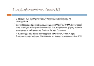 ‐ Ο αριθμός των εξυπηρετούμενων πελατών είναι περίπου 7,5 
εκατομμύρια
‐ Οι συνδέσεις με όμορες βαλκανικές χώρες (Αλβανία, ΠΓΔΜ, Βουλγαρία) 
είναι ικανές να καλύψουν άνω του 7%  των αναγκών της χώρας, πρόκυτε
για περίσσεια ενέργειας της Βουλγαρίας και Ρουμανίας
‐ Η σύνδεση με την Ιταλία με υποβρύχιο καλώδιο DC 400 KV, έχει
δυναμικότητα μεταφοράς 500 MW και λειτουργεί εμπορικά από το 2002
Στοιχεία ηλεκτρικού συστήματος 2/2
 