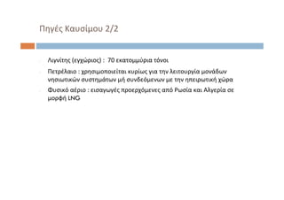 ‐ Λιγνίτης (εγχώριος) :  70 εκατομμύρια τόνοι
‐ Πετρέλαιο : χρησιμοποιείται κυρίως για την λειτουργία μονάδων
νησιωτικών συστημάτων μή συνδεόμενων με την ηπειρωτική χώρα
‐ Φυσικό αέριο : εισαγωγές προερχόμενες από Ρωσία και Αλγερία σε
μορφή LNG
Πηγές Καυσίμου 2/2
 