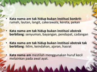 • Kata nama am tak hidup bukan institusi konkrit:
  rumah, lautan, langit, cakerawala, kereta, pekan

• Kata nama am tak hidup bukan institusi abstrak
  berbilang: senyuman, bayangan, pendapat, cadangan

• Kata nama am tak hidup bukan institusi abstrak tak
  berbilang: iklim, keindahan, ajaran, hasrat

• Kata nama am mestilah menggunakan huruf kecil
  melainkan pada awal ayat.
 