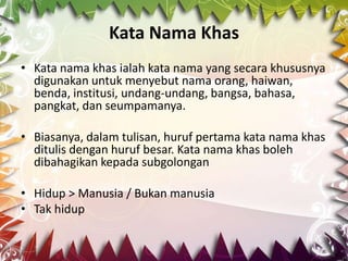 Kata Nama Khas
• Kata nama khas ialah kata nama yang secara khususnya
  digunakan untuk menyebut nama orang, haiwan,
  benda, institusi, undang-undang, bangsa, bahasa,
  pangkat, dan seumpamanya.

• Biasanya, dalam tulisan, huruf pertama kata nama khas
  ditulis dengan huruf besar. Kata nama khas boleh
  dibahagikan kepada subgolongan

• Hidup > Manusia / Bukan manusia
• Tak hidup
 