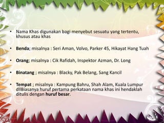 • Nama Khas digunakan bagi menyebut sesuatu yang tertentu,
  khusus atau khas

• Benda; misalnya : Seri Aman, Volvo, Parker 45, Hikayat Hang Tuah

• Orang; misalnya : Cik Rafidah, Inspektor Azman, Dr. Long

• Binatang ; misalnya : Blacky, Pak Belang, Sang Kancil

• Tempat ; misalnya : Kampung Bahru, Shah Alam, Kuala Lumpur
  dllBiasanya huruf pertama perkataan nama khas ini hendaklah
  ditulis dengan huruf besar.
 