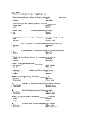 KATA NAMA
Isi tempat kosong dengan jawapan yang paling sesuai.
1 Dalam cerita-cerita zaman dahulu, Sang Kancil ialah seekor __________ yang pintar.
A orang B haiwan
C makhluk D ternakan
2 Kebanyakan penduduk di Kampung Merbau bersawah ___________.
A kelapa sawit B bunga
C getah D padi
3 Banyak makan __________ bererti banyak pengalaman hidup.
A hati B ubat
C gula D garam
4 __________ ialah hasil kraf tangan Malaysia yang diminati oleh para pelancong.
A Batik B Dodol
C Gamelan D Tarian Inang
5 __________ Puan Suziana yang kemas dan cantik itu menarik perhatian saya.
A Nyanyian B Masakan
C Pakaian D Tarian
6 __________ itu terlalu kacak jika dibandingkan dengan adik-beradiknya yang lain.
A Gadis B Wanita
C Pemudi D Pemuda
7 Pakaiannya yang celorong-celoreng itu menampakkan dia seorang __________.
A doctor B perwira
C mekanik D pemandu
8 Mereka selalunya bermesyuarat di __________.
A bilik gerakan B bilik bacaan
C bilik stor D bilik air
9 Sebahagian __________ tingkap rumah Nenek Mah telah reput.
A sumpah-sumpah B angkut-angkut
C kisi-kisi D api-api
10 Mak Leha sedang menuang air ke dalam __________ itu.
A labu-labu B kisi-kisi
C dekak-dekak D kuda-kuda
11 __________ cemerlang itu terpilih untuk menyambung pelajaran ke Jepun.
A Budak-budak B Kanak-kanak
C Lelaki-lelaki D Pelajar-pelajar
12 __________ di lembah itu sangat sesuai untuk tanaman padi.
A Batu-batan B Tanah-tanih
C Bukit-bukau D Kayu-kayan
13 Meja kayu jati yang antik itu diletakkan di __________ ruang tamu.
A dalam B bawah
C tengah D atas
14 __________ yang telah busuk itu dibuang ke dalam tong sampah.
A Buah-buah B Buku-buku
C Bekas-bekas D Barang-barang
 