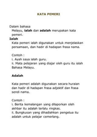 KATA PEMERI 
Dalam bahasa 
Melayu, ialah dan adalah merupakan kata 
pemeri. 
Ialah 
Kata pemeri ialah digunakan untuk menjelaskan 
persamaan, dan hadir di hadapan frasa nama. 
Contoh : 
i. Ayah saya ialah guru. 
ii. Mata pelajaran yang diajar oleh guru itu ialah 
Bahasa Melayu. 
Adalah 
Kata pemeri adalah digunakan secara huraian 
dan hadir di hadapan frasa adjektif dan frasa 
sendi nama. 
Contoh : 
i. Berita kemalangan yang dilaporkan oleh 
akhbar itu adalah terlalu ringkas. 
ii. Bungkusan yang dihadiahkan pengetua itu 
adalah untuk pelajar cemerlang. 
 