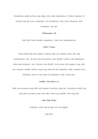 Persahabatan adalah perkara yang paling rumit untuk diperjelaskan. Ia bukan dipelajari di 
sekolah tetapi jika kamu mempelajari erti persahabatan maka kamu sebenarnya tidak 
mempelajari apa-apa. 
-Muhammad Ali- 
Anda tidak boleh mencipta pengalaman. Anda mesti menghadapinya. 
-Albert Camus- 
Orang bakhil tidak akan terlepas daripada salah satu daripada empat sifat yang 
membinasakan iaitu: dia akan mati dan hartanya akan diambil warisnya, lalu dibelanjakan 
bukan pada tempatnya atau ; hartanya akan diambil secara paksa oleh penguasa yang zalim 
atau ; hartanya menjadi rebutan orang-orang jahat dan akan digunakan untuk kejahatan atau ; 
adakalanya harta itu akan dicuri dan digunakan untuk berfoya-foya. 
-Saidina Abu Bakar r.a- 
Tidak ada kecerdasan yang lebih baik daripada kecerdasan yang lain. Kecerdasan terbaik bagi 
anda ialah kecerdasan yang anda miliki bukan yang dimiliki oleh orang lain. 
-Alias Haji Muda- 
Perjalanan seribu batu bermula dari satu langkah. 
-Lao Tze- 
 