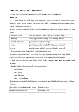 KATA NAMA AM DAN KATA NAMA KHAS

1. Nama betul dibahagi kepada dua jenis iaitu Nama Am dan Nama Khas.
Nama Am
2.        Kata Nama Am ialah kata yang digunakan untuk menjelaskan nama sesuatu yang
bernyawa seperti orang, haiwan, dan sesutu yang tidak bernyawa seperti tumbuh-tumbuhan,
tempat , benda, dan sebagainya.
Dengan kata lain perkataan Nama Am digunakan bagi menyebut sesuatu secara am atau
umum.
     manusia , orang          ayah, perempuan, kerani, polis, guru, doktor, askar dll
     binatang                 ayam, gajah, kerbau anjing, kuda, burung, ikan dll
     tumbuh- tumbuhan         pokok, betik, rumput, lalang dll
     benda                    pasir, kayak, radio, rumah. Motorkar, pen, buku, dll
 tempat                       pejabat, pulau, sekolah, kampung, bandar, negeri dll
3. Kata nama am dapat dibahagikan kepada kata nama yang:
(a) konkrit, iaitu nama sesuatu yang dapat dipegang, atau dapat dirasa, atau dapat dilihat
(b) abstrak, iaitu nama sesuatu yang hanya dapat dibayangkan atau dikhayalkan.
4. Kata nama am konkrit dan abstrak boleh terdiri daripada kata asal dan kata nama
terbitan.
5. Berikut adalah beberapa contoh kata nama terbitan:
         buai - buaian
         tua - ketua
         raja - kerajaan
         tahu – pengetahuan
Kata nama am hendaklah ditulis dengan menggunakan huruf kecil melainkan pada awal ayat.
Contoh:
Dia sedang menjinakkan seekor gajah.       Pada akhir ayat
Gajah itu berbadan besar.                  Pada awal ayat
 