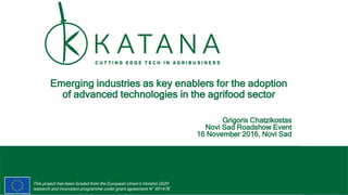 1
This project has been funded from the European Union’s Horizon 2020
research and innovation programme under grant agreement N° 691478
Emerging industries as key enablers for the adoption
of advanced technologies in the agrifood sector
Grigoris Chatzikostas
Novi Sad Roadshow Event
16 November 2016, Novi Sad
 