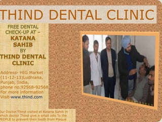 THIND DENTAL CLINIC
Address- HIG Market
(11-12-13)Ludhiana,
Punjab, India,
phone no.92568-92568
For more information
Visit-www.thind.com
Our Doctor Thind visited at Katana Sahib in
which doctor Thind give a small info To the
PEOPLE to prevent their teeth from Plaque
 