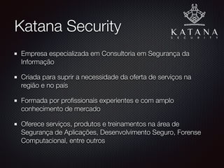 Katana Security
Primeira empresa especializada em Consultoria em Segurança
da Informação da Paraíba
Criada para suprir a necessidade da oferta de serviços na
região e no país
Formada por proﬁssionais experientes e com amplo
conhecimento de mercado
Oferece serviços, produtos e treinamentos na área de
Segurança de Aplicações, Desenvolvimento Seguro, Forense
Computacional, entre outros
 