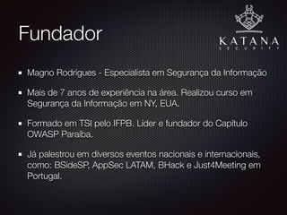 Fundador
Magno Rodrigues - Especialista em Segurança da Informação e
Certiﬁcado CompTIA Security+
Mais de 7 anos de experiência na área. Realizou curso em
Segurança da Informação em NY, EUA.
Formado em TSI pelo IFPB. Líder e fundador do Capítulo
OWASP Paraíba.
Já palestrou em diversos eventos nacionais e internacionais,
como: BSideSP, AppSec LATAM, BHack e Just4Meeting em
Portugal.
 