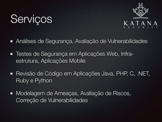 Serviços
Análises de Segurança, Auditoria PCI, Avaliação de
Vulnerabilidades
Testes de Segurança em Aplicações Web, Infra-
estrutura, Aplicações Mobile
Revisão de Código em Aplicações Java, PHP, C, .NET,
Ruby e Python
Modelagem de Ameaças, Avaliação de Riscos, Correção
de Vulnerabilidades
 