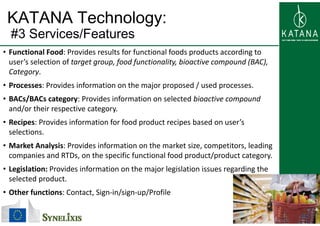 KATANA Technology:
#3 S i /F t#3 Services/Features
• Functional Food: Provides results for functional foods products according to 
user’s selection of target group, food functionality, bioactive compound (BAC), 
Category.
• Processes: Provides information on the major proposed / used processes• Processes: Provides information on the major proposed / used processes.
• BACs/BACs category: Provides information on selected bioactive compound 
and/or their respective category.
• Recipes: Provides information for food product recipes based on user’s 
selections.
• Market Analysis: Provides information on the market size, competitors, leading 
companies and RTDs, on the specific functional food product/product category.
• Legislation: Provides information on the major legislation issues regarding the• Legislation: Provides information on the major legislation issues regarding the 
selected product.
• Other functions: Contact, Sign‐in/sign‐up/Profile 
12
, g / g p/
 