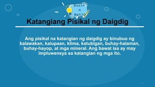 Katangiang Pisikal ng Daigdig
Ang pisikal na katangian ng daigdig ay binubuo ng
kalawakan, kalupaan, klima, katubigan, buhay-halaman,
buhay-hayop, at mga mineral. Ang bawat isa ay may
impluwensya sa katangian ng mga ito.
11
 