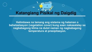 Katangiang Pisikal ng Daigdig
Halimbawa na lamang ang sistema ng halaman o
behetastasyon (vegetation cover) kung saan nakasalalay sa
nagbabagong klima na dulot naman ng nagbabagong
temperatura at presipitasyon.
12
 