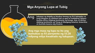 Mga Anyong Lupa at Tubig
Ang mga masa ng lupa na ito ang
bumubuo sa 93 porsyento ng 53.28
milyong milya kwadrado ng kalupaan.
Ang kalupaan ng daigdig ay binubuo lamang ng 29.2 bahagdan na
kung titingnan ay nahahati-hati sa apat na malalaking rehiyon:
EurAsia-Africa (tripleng kontinente ng Europe, Asia, at Africa);
dobleng kontinente ng Timog at Silangang America; Antarctica;
at Australia kasama ang Oceania.
 