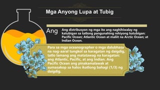 Mga Anyong Lupa at Tubig
Para sa mga oceanographer o mga dalubhasa
na nag-aaral tungkol sa karagatan ng daigdig,
tatlo lamang ang matatawag na karagatan:
ang Atlantic, Pacific, at ang Indian. Ang
Pacific Ocean ang pinakamalawak at
sumasakop sa halos ikatlong bahagi (1/3) ng
daigdig.
Ang Ang distribusyon ng mga ito ang naghihiwalay ng
katubigan sa tatlong pangunahing rehiyong katubigan:
Pacific Ocean; Atlantic Ocean at maliit na Arctic Ocean; at
Indian Ocean.
 