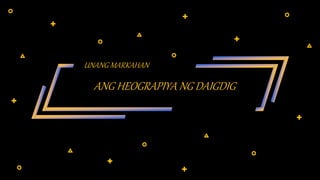 ANG HEOGRAPIYA NG DAIGDIG
UNANG MARKAHAN
 