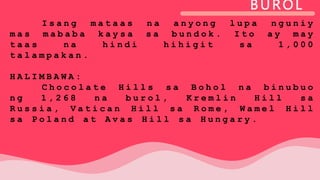 BUROL
I s a n g m a t a a s n a a n y o n g l u p a n g u n i y
m a s m a b a b a k a y s a s a b u n d o k . I t o a y m a y
t a a s n a h i n d i h i h i g i t s a 1 , 0 0 0
t a l a m p a k a n .
H A L I M B A W A :
C h o c o l a t e H i l l s s a B o h o l n a b i n u b u o
n g 1 , 2 6 8 n a b u r o l , K r e m l i n H i l l s a
R u s s i a , V a t i c a n H i l l s a R o m e , W a m e l H i l l
s a P o l a n d a t A v a s H i l l s a H u n g a r y .
 