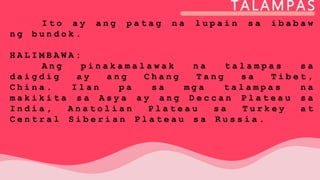 TALAMPAS
I t o a y a n g p a t a g n a l u p a i n s a i b a b a w
n g b u n d o k .
H A L I M B A W A :
A n g p i n a k a m a l a w a k n a t a l a m p a s s a
d a i g d i g a y a n g C h a n g T a n g s a T i b e t ,
C h i n a . I l a n p a s a m g a t a l a m p a s n a
m a k i k i t a s a A s y a a y a n g D e c c a n P l a t e a u s a
I n d i a , A n a t o l i a n P l a t e a u s a T u r k e y a t
C e n t r a l S i b e r i a n P l a t e a u s a R u s s i a .
 