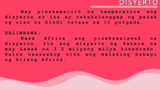 DISYERTO
M a y p i n a k a m a i n i t n a t e m p e r a t u r e a n g
d i s y e r t o a t i t o a y n a k a k a t a n g g a p n g p a t a k
n g u l a n n a h i n d i t a t a a s s a 1 0 p u l g a d a .
H A L I M B A W A :
N a s a A f r i c a a n g p i n a k a m a l a w a k n a
d i s y e r t o . I t o a n g d i s y e r t o n g S a h a r a n a
m a y L a w a k n a 3 . 5 m i l y o n g m i l y a k u w a d r a d o .
H a l o s n a s a s a k o p n i t o a n g m a l a k i n g b a h a g i
n g h i l a n g A f r i c a .
 