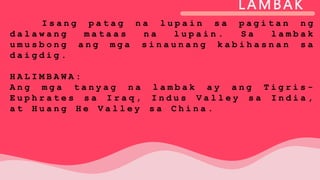 LAMBAK
I s a n g p a t a g n a l u p a i n s a p a g i t a n n g
d a l a w a n g m a t a a s n a l u p a i n . S a l a m b a k
u m u s b o n g a n g m g a s i n a u n a n g k a b i h a s n a n s a
d a i g d i g .
H A L I M B A W A :
A n g m g a t a n y a g n a l a m b a k a y a n g T i g r i s -
E u p h r a t e s s a I r a q , I n d u s V a l l e y s a I n d i a ,
a t H u a n g H e V a l l e y s a C h i n a .
 