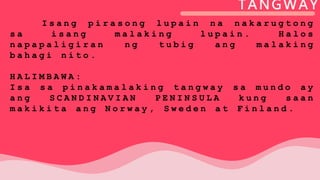 TANGWAY
I s a n g p i r a s o n g l u p a i n n a n a k a r u g t o n g
s a i s a n g m a l a k i n g l u p a i n . H a l o s
n a p a p a l i g i r a n n g t u b i g a n g m a l a k i n g
b a h a g i n i t o .
H A L I M B A W A :
I s a s a p i n a k a m a l a k i n g t a n g w a y s a m u n d o a y
a n g S C A N D I N A V I A N P E N I N S U L A k u n g s a a n
m a k i k i t a a n g N o r w a y , S w e d e n a t F i n l a n d .
 