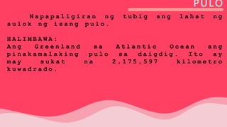 PULO
N a p a p a l i g i r a n n g t u b i g a n g l a h a t n g
s u l o k n g i s a n g p u l o .
H A L I M B A W A :
A n g G r e e n l a n d s a A t l a n t i c O c e a n a n g
p i n a k a m a l a k i n g p u l o s a d a i g d i g . I t o a y
m a y s u k a t n a 2 , 1 7 5 , 5 9 7 k i l o m e t r o
k u w a d r a d o .
 
