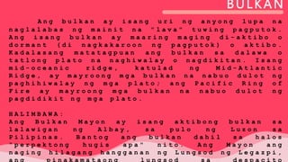 BULKAN
A n g b u l k a n a y i s a n g u r i n g a n y o n g l u p a n a
n a g l a l a b a s n g m a i n i t n a " l a v a " t u w i n g p a g p u t o k .
A n g i s a n g b u l k a n a y m a a r i n g m a g i n g d i - a k t i b o o
d o r m a n t ( d i n a g k a k a r o o n n g p a g p u t o k ) o a k t i b o .
K a d a l a s a n g m a t a t a g p u a n a n g b u l k a n s a d a l a w a o
t a t l o n g p l a t o n a n a g h i w a l a y o n a g d i k i t a n . I s a n g
m i d - o c e a n i c r i d g e , k a t u l a d n g M i d - A t l a n t i c
R i d g e , a y m a y r o o n g m g a b u l k a n n a n a b u o d u l o t n g
p a g h i h i w a l a y n g m g a p l a t o ; a n g P a c i f i c R i n g o f
F i r e a y m a y r o o n g m g a b u l k a n n a n a b u o d u l o t n g
p a g d i d i k i t n g m g a p l a t o .
H A L I M B A W A :
A n g B u l k a n M a y o n a y i s a n g a k t i b o n g b u l k a n s a
l a l a w i g a n n g A l b a y , s a p u l o n g L u z o n s a
P i l i p i n a s . B a n t o g a n g b u l k a n d a h i l s a h a l o s
" p e r p e k t o n g h u g i s a p a " n i t o . A n g M a y o n a n g
n a g i n g h i l a g a n g h a n g g a n a n n g L u n g s o d n g L e g a z p i ,
a n g p i n a k a m a t a o n g l u n g s o d s a d e s p a c i t o
 