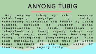 ANYONG TUBIG
A n g a n y o n g t u b i g a y k a h i t a n u m a n g
m a k a h u l u g a n g p a g - i p o n n g t u b i g ,
k a d a l a s a n g t i n a t a k p a n a n g i b a b a w n g i s a n g
p l a n e t a k a t u l a d n g D a i g d i g . H i n d i
k i n a k a i l a n g a n n a h i n d i g u m a g a l a w o
n a k a p a l o o b a n g i s a n g a n y o n g t u b i g ; a n g
m g a i l o g , s a p a , k a n a l , a g u s a n , b a m b a n g a t
i b a n g k a t a n g i a n g p a n g - h e o g r a p i y a k u n g
s a a n d u m a d a l o y a n g t u b i g m u l a s a i s a n g
l u g a r h a n g g a n g s a i s a p a n g l u g a r a y
t i n u t u r i n g d i n g a n y o n g t u b i g .
 