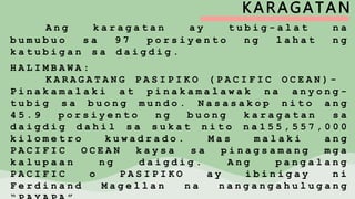KARAGATAN
A n g k a r a g a t a n a y t u b i g - a l a t n a
b u m u b u o s a 9 7 p o r s i y e n t o n g l a h a t n g
k a t u b i g a n s a d a i g d i g .
H A L I M B A W A :
K A R A G A T A N G P A S I P I K O ( P A C I F I C O C E A N ) -
P i n a k a m a l a k i a t p i n a k a m a l a w a k n a a n y o n g -
t u b i g s a b u o n g m u n d o . N a s a s a k o p n i t o a n g
4 5 . 9 p o r s i y e n t o n g b u o n g k a r a g a t a n s a
d a i g d i g d a h i l s a s u k a t n i t o n a 1 5 5 , 5 5 7 , 0 0 0
k i l o m e t r o k u w a d r a d o . M a s m a l a k i a n g
P A C I F I C O C E A N k a y s a s a p i n a g s a m a n g m g a
k a l u p a a n n g d a i g d i g . A n g p a n g a l a n g
P A C I F I C o P A S I P I K O a y i b i n i g a y n i
F e r d i n a n d M a g e l l a n n a n a n g a n g a h u l u g a n g
 