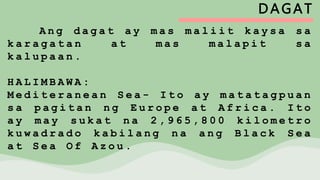 DAGAT
A n g d a g a t a y m a s m a l i i t k a y s a s a
k a r a g a t a n a t m a s m a l a p i t s a
k a l u p a a n .
H A L I M B A W A :
M e d i t e r a n e a n S e a - I t o a y m a t a t a g p u a n
s a p a g i t a n n g E u r o p e a t A f r i c a . I t o
a y m a y s u k a t n a 2 , 9 6 5 , 8 0 0 k i l o m e t r o
k u w a d r a d o k a b i l a n g n a a n g B l a c k S e a
a t S e a O f A z o u .
 