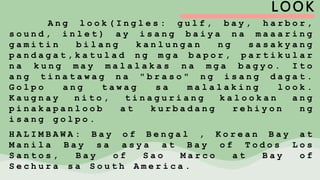 LOOK
A n g l o o k ( I n g l e s : g u l f , b a y , h a r b o r ,
s o u n d , i n l e t ) a y i s a n g b a i y a n a m a a a r i n g
g a m i t i n b i l a n g k a n l u n g a n n g s a s a k y a n g
p a n d a g a t , k a t u l a d n g m g a b a p o r , p a r t i k u l a r
n a k u n g m a y m a l a l a k a s n a m g a b a g y o . I t o
a n g t i n a t a w a g n a " b r a s o " n g i s a n g d a g a t .
G o l p o a n g t a w a g s a m a l a l a k i n g l o o k .
K a u g n a y n i t o , t i n a g u r i a n g k a l o o k a n a n g
p i n a k a p a n l o o b a t k u r b a d a n g r e h i y o n n g
i s a n g g o l p o .
H A L I M B A W A : B a y o f B e n g a l , K o r e a n B a y a t
M a n i l a B a y s a a s y a a t B a y o f T o d o s L o s
S a n t o s , B a y o f S a o M a r c o a t B a y o f
S e c h u r a s a S o u t h A m e r i c a .
 