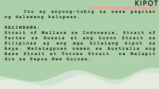 KIPOT
I t o a y a n y o n g - t u b i g n a n a s a p a g i t a n
n g d a l a w a n g k a l u p a a n .
H A L I M B A W A :
S t r a i t o f M a l l a c a s a I n d o n e s i a , S t r a i t o f
T a r t a r s a R u s s i a a t a n g L u z o n S t r a i t s a
P i l i p i n a s a y a n g m g a k i l a l a n g k i p o t s a
A s y a . M a t a t a g p u a n n a m a n s a A u s t r a l i a a n g
B a s s S t r a i t a t T o r r e s S t r a i t n a M a l a p i t
d i n s a P a p u a N e w G u i n e a .
 