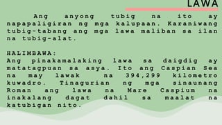 LAWA
A n g a n y o n g t u b i g n a i t o a y
n a p a p a l i g i r a n n g m g a k a l u p a a n . K a r a n i w a n g
t u b i g - t a b a n g a n g m g a l a w a m a l i b a n s a i l a n
n a t u b i g - a l a t .
H A L I M B A W A :
A n g p i n a k a m a l a k i n g l a w a s a d a i g d i g a y
m a t a t a g p u a n s a a s y a . I t o a n g C a s p i a n S e a
n a m a y l a w a k n a 3 9 4 , 2 9 9 k i l o m e t r o
k u w a d r o . T i n a g u r i a n n g m g a s i n a u n a n g
R o m a n a n g l a w a n a M a r e C a s p i u m n a
i n a k a l a n g d a g a t d a h i l s a m a a l a t n a
k a t u b i g a n n i t o .
 