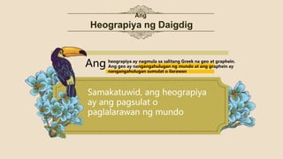 Ang
Heograpiya ng Daigdig
Samakatuwid, ang heograpiya
ay ang pagsulat o
paglalarawan ng mundo
Ang heograpiya ay nagmula sa salitang Greek na geo at graphein.
Ang geo ay nangangahulugan ng mundo at ang graphein ay
nangangahulugan sumulat o ilarawan
 